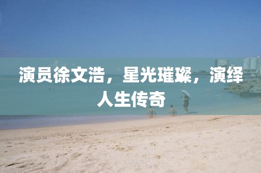 演員徐文浩，星光璀璨，演繹人生傳奇