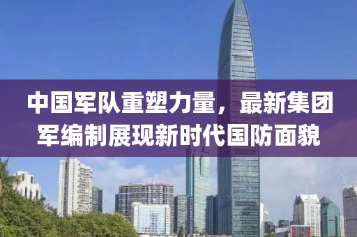 中國軍隊重塑力量，最新集團(tuán)軍編制展現(xiàn)新時代國防面貌