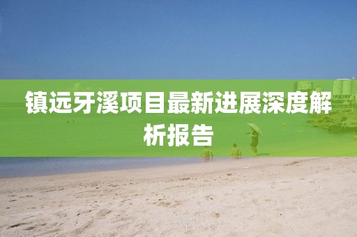 鎮(zhèn)遠(yuǎn)牙溪項(xiàng)目最新進(jìn)展深度解析報(bào)告