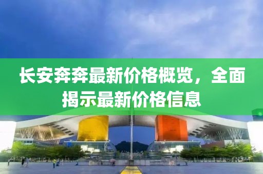 長安奔奔最新價格概覽，全面揭示最新價格信息
