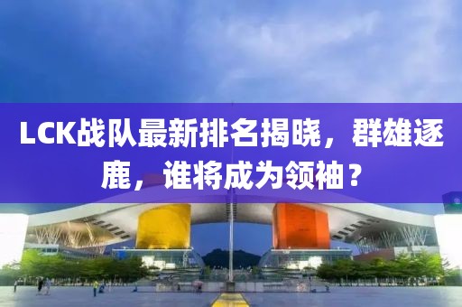 LCK戰(zhàn)隊(duì)最新排名揭曉，群雄逐鹿，誰將成為領(lǐng)袖？