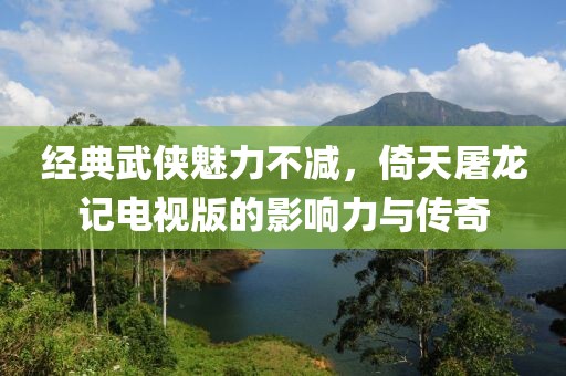 經(jīng)典武俠魅力不減，倚天屠龍記電視版的影響力與傳奇