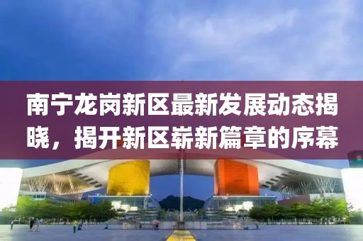 南寧龍崗新區(qū)最新發(fā)展動態(tài)揭曉，揭開新區(qū)嶄新篇章的序幕
