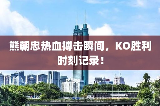 熊朝忠熱血搏擊瞬間，KO勝利時(shí)刻記錄！