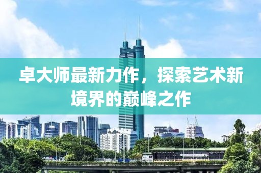 卓大師最新力作，探索藝術(shù)新境界的巔峰之作