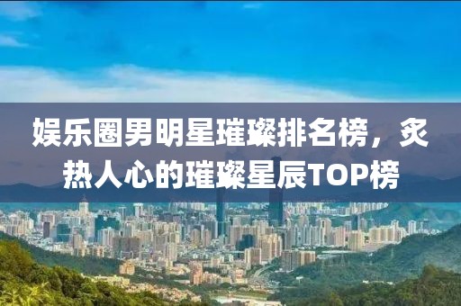 娛樂圈男明星璀璨排名榜，炙熱人心的璀璨星辰TOP榜