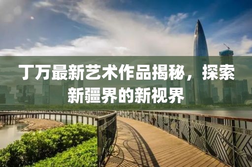 丁萬(wàn)最新藝術(shù)作品揭秘，探索新疆界的新視界