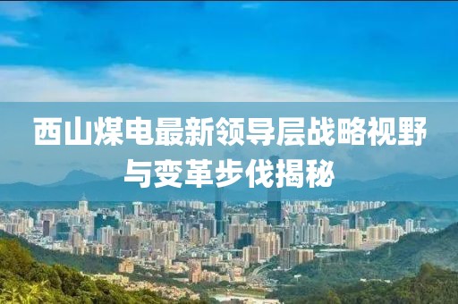 西山煤電最新領(lǐng)導(dǎo)層戰(zhàn)略視野與變革步伐揭秘