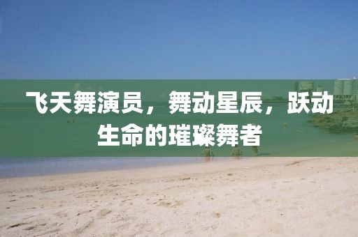飛天舞演員，舞動星辰，躍動生命的璀璨舞者