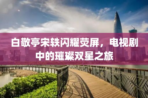 白敬亭宋軼閃耀熒屏，電視劇中的璀璨雙星之旅