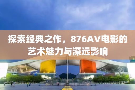 探索經(jīng)典之作，876AV電影的藝術(shù)魅力與深遠(yuǎn)影響