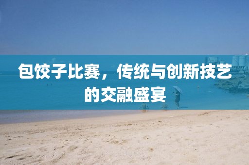 包餃子比賽，傳統(tǒng)與創(chuàng)新技藝的交融盛宴