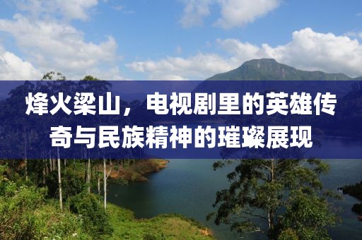 烽火梁山，電視劇里的英雄傳奇與民族精神的璀璨展現(xiàn)