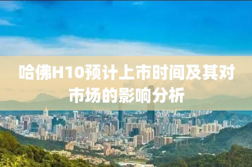 哈佛H10預(yù)計上市時間及其對市場的影響分析