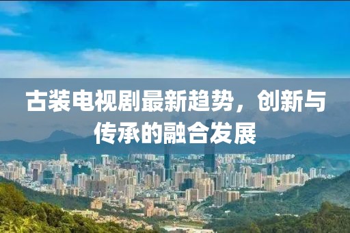 古裝電視劇最新趨勢，創(chuàng)新與傳承的融合發(fā)展