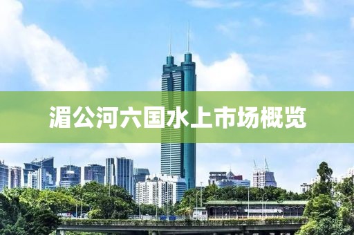 湄公河六國(guó)水上市場(chǎng)概覽