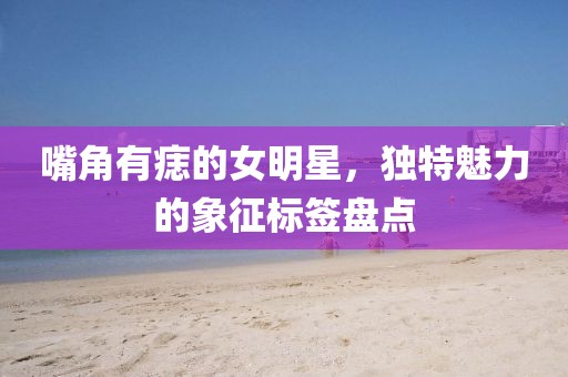 嘴角有痣的女明星，獨(dú)特魅力的象征標(biāo)簽盤(pán)點(diǎn)