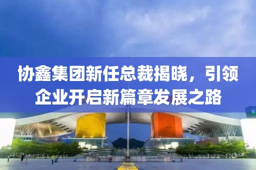 協(xié)鑫集團(tuán)新任總裁揭曉，引領(lǐng)企業(yè)開(kāi)啟新篇章發(fā)展之路
