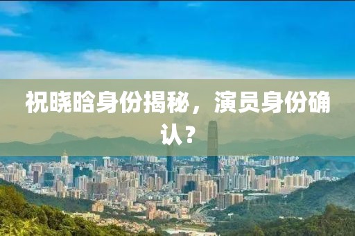 祝曉晗身份揭秘，演員身份確認(rèn)？