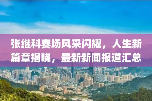 張繼科賽場(chǎng)風(fēng)采閃耀，人生新篇章揭曉，最新新聞報(bào)道匯總