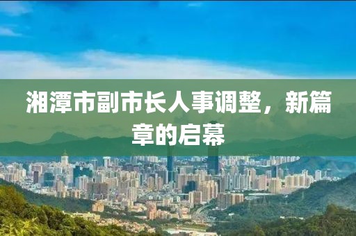 湘潭市副市長(zhǎng)人事調(diào)整，新篇章的啟幕