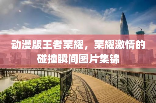 動(dòng)漫版王者榮耀，榮耀激情的碰撞瞬間圖片集錦