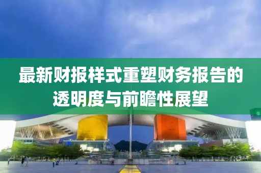 最新財(cái)報(bào)樣式重塑財(cái)務(wù)報(bào)告的透明度與前瞻性展望