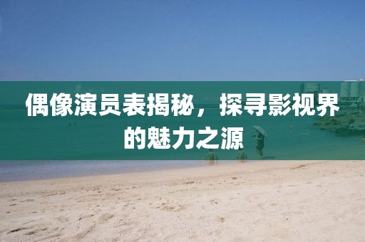 偶像演員表揭秘，探尋影視界的魅力之源