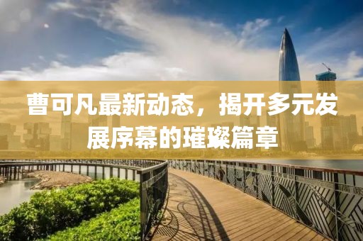 曹可凡最新動(dòng)態(tài)，揭開多元發(fā)展序幕的璀璨篇章