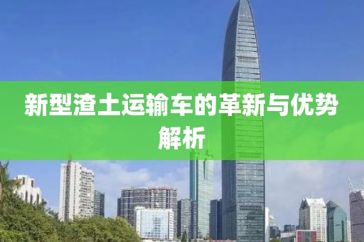 新型渣土運(yùn)輸車的革新與優(yōu)勢解析