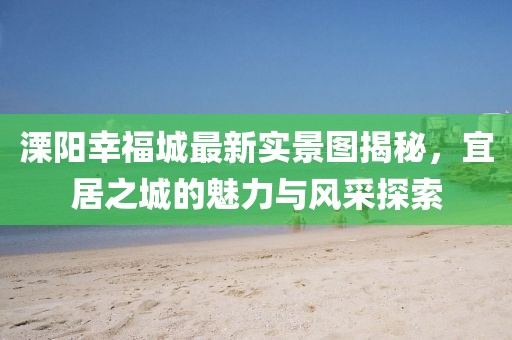 溧陽幸福城最新實(shí)景圖揭秘，宜居之城的魅力與風(fēng)采探索
