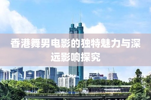香港舞男電影的獨(dú)特魅力與深遠(yuǎn)影響探究