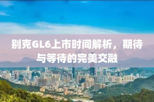 別克GL6上市時(shí)間解析，期待與等待的完美交融
