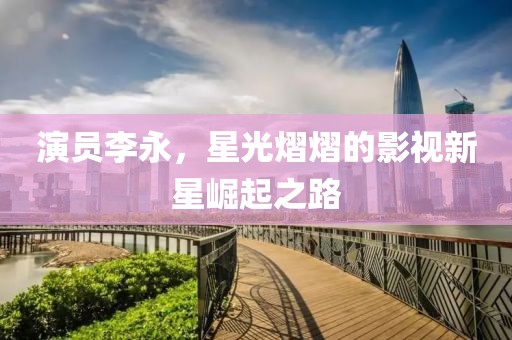 演員李永，星光熠熠的影視新星崛起之路