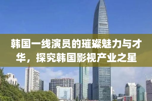 韓國(guó)一線演員的璀璨魅力與才華，探究韓國(guó)影視產(chǎn)業(yè)之星