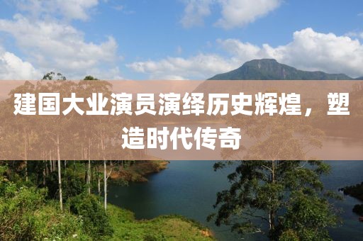 建國(guó)大業(yè)演員演繹歷史輝煌，塑造時(shí)代傳奇