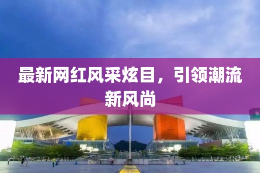 最新網(wǎng)紅風(fēng)采炫目，引領(lǐng)潮流新風(fēng)尚