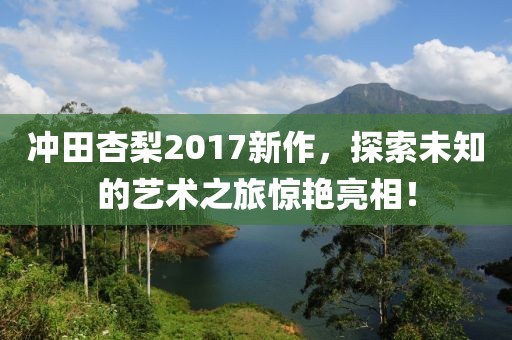 沖田杏梨2017新作，探索未知的藝術(shù)之旅驚艷亮相！
