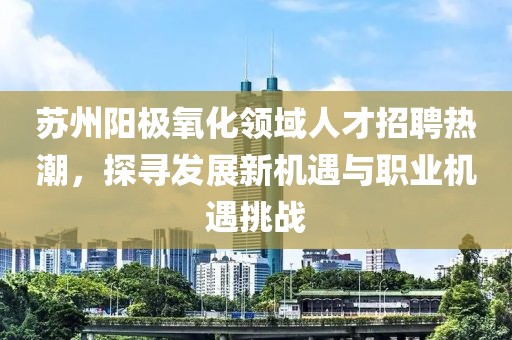蘇州陽極氧化領(lǐng)域人才招聘熱潮，探尋發(fā)展新機遇與職業(yè)機遇挑戰(zhàn)