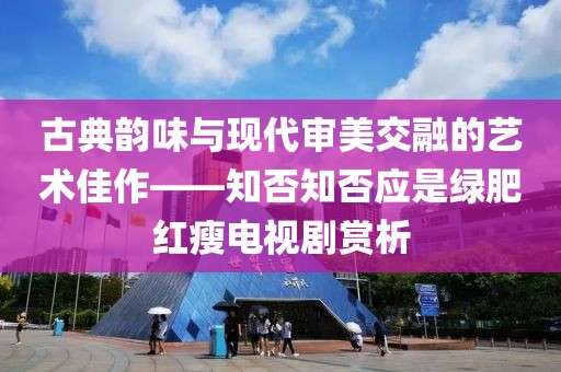 古典韻味與現(xiàn)代審美交融的藝術(shù)佳作——知否知否應(yīng)是綠肥紅瘦電視劇賞析