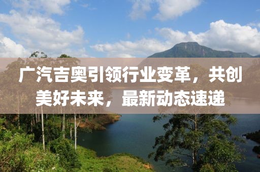 廣汽吉奧引領(lǐng)行業(yè)變革，共創(chuàng)美好未來，最新動(dòng)態(tài)速遞