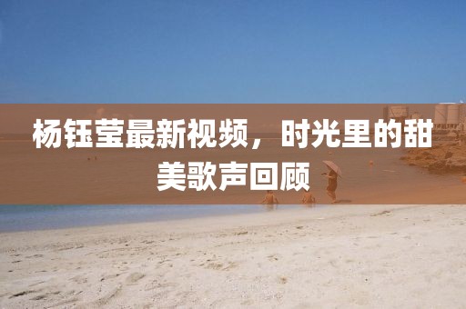楊鈺瑩最新視頻，時光里的甜美歌聲回顧