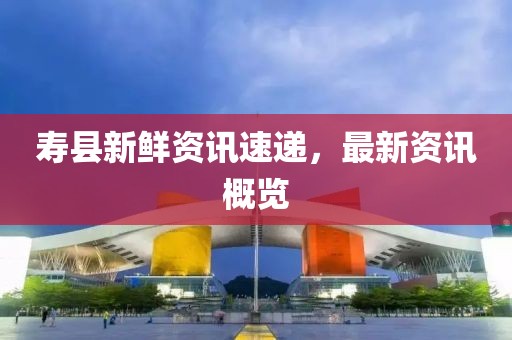 壽縣新鮮資訊速遞，最新資訊概覽