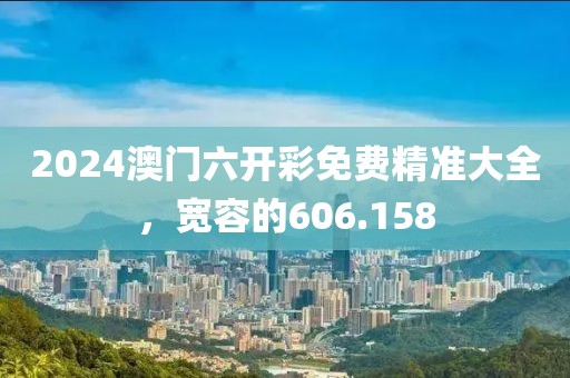 2024澳門六開彩免費(fèi)精準(zhǔn)大全，寬容的606.158