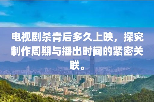 電視劇殺青后多久上映，探究制作周期與播出時間的緊密關聯(lián)。