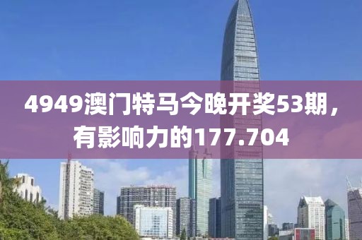 4949澳門特馬今晚開獎53期，有影響力的177.704