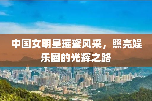 中國女明星璀璨風(fēng)采，照亮娛樂圈的光輝之路