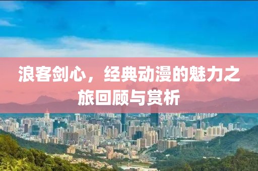 浪客劍心，經(jīng)典動漫的魅力之旅回顧與賞析
