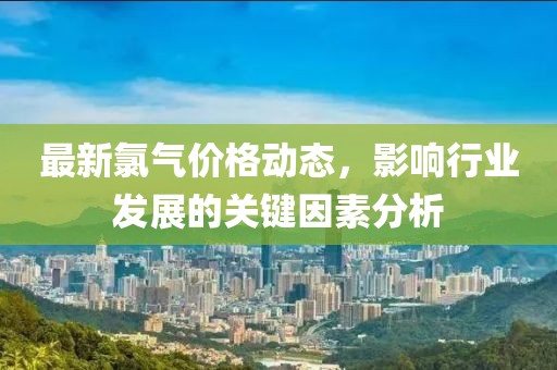 最新氯氣價格動態(tài)，影響行業(yè)發(fā)展的關(guān)鍵因素分析