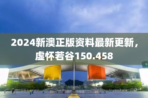 2024新澳正版資料最新更新，虛懷若谷150.458